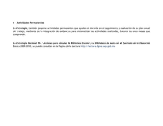 •   Actividades Permanentes

La Estrategia, también propone actividades permanentes que ayuden al docente en el seguimiento y evaluación de su plan anual
de trabajo, mediante de la integración de evidencias para sistematizar las actividades realizadas, durante los once meses que
comprende.


La Estrategia Nacional 11+1 Acciones para vincular la Biblioteca Escolar y la Biblioteca de Aula con el Currículo de la Educación
Básica 2009-2010, se puede consultar en la Pagina de la Lectura http://lectura.dgme.sep.gob.mx
 