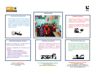  

 
                                                                                  AGOSTO 2009

              VINCULACIÓN CURRICULAR                                                                                                        PADRES DE FAMILIA

    -   Nos  reunimos  el  director  de  la  escuela,  el                                                                     -   Presentamos  los  acervos  de  la  Biblioteca 
        maestro  bibliotecario  y  el  colectivo  docente,                                                                        Escolar  y  damos  a  conocer  los  servicios 
        para  identificar  los  libros  que  pueden  servir                                                                       bibliotecarios a los padres de familia. 
        de apoyo al currículo escolar, de acuerdo a los                                                                            
        planes  y  programas  de  estudio  de  educación                                                                      -   Invitamos  a  los  padres  de  familia  y  demás 
        básica:  preescolar,  primaria  y  secundaria,                                                                            familiares a que tramiten su credencial de la 
        según sea el caso.                                                                                                        biblioteca. 
         
         
         
                                                                                                                                                                         

     
                                                                                                                           



            BIBLIOTECA ESCOLAR Y DE AULA                                    CONOCER LOS ACERVOS                                       OTRO ESPACIOS PARA LEER

    Ponemos  en  práctica  las  6  acciones  para  el           -     Inauguramos  la  Biblioteca  Escolar  para  este        -   Nos  reunimos  el  maestro  bibliotecario  y  el 
    fortalecimiento de la Biblioteca Escolar:                        nuevo  ciclo  escolar  2009‐2010,  con  la                   colectivo  docente,  para  acordar  y  planear 
                                                                     participación  del  director,  el  maestro                   las  actividades  de  lectura  alusivas  a  fechas 
    ‐  Realizar  un  diagnóstico  de  la  escuela  y  de  la         bibliotecario,  docentes,  alumnos  y  padres  de            por conmemorar, así como para diversificar 
    biblioteca.                                                      familia.                                                     oportunidades de lectura más allá del salón 
    ‐   Nombrar un maestro bibliotecario.                                                                                         de clases. 
    ‐   Integrar el comité de la Biblioteca Escolar.                                        
    ‐   Elaborar un plan de trabajo de la biblioteca.  
    ‐   Desarrollar círculos de lectores. 
    ‐  Ofrecer los servicios bibliotecarios y elaborar el 
    reglamento de la biblioteca.                                                            
                                                                                                                                    PROGRAMA NACIONAL DE LECTURA
                DUDAS O COMENTARIOS                                 11 +1 Puede descargarse desde la siguiente
                                                                                                                                          Av. Cuauhtémoc # 1230 P.B.
              Acuda a la Coordinación del PNL                                   dirección electrónica
                                                                                                                                Col. Sta. Cruz Atoyac C.P. 03310. México D.F
                       en su entidad.                                   http://www.lectura.dgme.sep.gob.mx 
                                                                                                                              Tel: (01-55) 3601-4000 exts. 24120, 24123 y 24125
                                                                                                                                      correo-e: formacionpnl@sep.gob.mx 
 