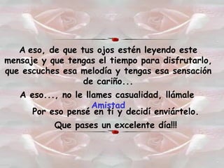 A   eso, de que tus ojos estén leyendo este mensaje y que tengas el tiempo para disfrutarlo, que escuches esa melodía y tengas esa sensación de cariño... A eso..., no le llames casualidad, llámale   Amistad Por eso pensé en ti y decidí enviártelo. Que pases un excelente día!!! 