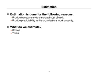Estimation
8
 Estimation is done for the following reasons:
–Provide transparency to the actual cost of work.
–Provide predictability to the organizations work capacity.
 What do we estimate?
–Stories
–Tasks
 