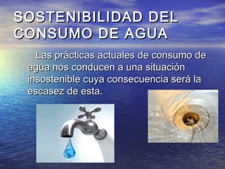 SOSTENIBILIDAD DELSOSTENIBILIDAD DEL
CONSUMO DE AGUACONSUMO DE AGUA
Las prácticas actuales de consumo deLas prácticas actuales de consumo de
agua nos conducen a una situaciónagua nos conducen a una situación
insostenible cuya consecuencia será lainsostenible cuya consecuencia será la
escasez de esta.escasez de esta.
 