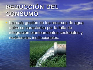 REDUCCIÓN DELREDUCCIÓN DEL
CONSUMOCONSUMO
• La mala gestión de los recursos de aguaLa mala gestión de los recursos de agua
dulce se caracteriza por la falta dedulce se caracteriza por la falta de
integración planteamientos sectoriales yintegración planteamientos sectoriales y
resistencias institucionales.resistencias institucionales.
 