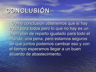 CONCLUSIÓNCONCLUSIÓN
Como conclusión obtenemos que sí hayComo conclusión obtenemos que sí hay
agua para todos pero lo que no hay es unagua para todos pero lo que no hay es un
buen plan de reparto igualado para todo elbuen plan de reparto igualado para todo el
mundo, una pena, pero estamos segurosmundo, una pena, pero estamos seguros
de que juntos podemos cambiar eso y conde que juntos podemos cambiar eso y con
el tiempo esperamos llegar a un buenel tiempo esperamos llegar a un buen
acuerdo de abastecimiento.acuerdo de abastecimiento.
 
