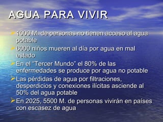 AGUA PARA VIVIRAGUA PARA VIVIR
1000 M. de personas no tienen acceso al agua1000 M. de personas no tienen acceso al agua
potablepotable
6000 niños mueren al día por agua en mal6000 niños mueren al día por agua en mal
estadoestado
En el “Tercer Mundo” el 80% de lasEn el “Tercer Mundo” el 80% de las
enfermedades se produce por agua no potableenfermedades se produce por agua no potable
Las pérdidas de agua por filtraciones,Las pérdidas de agua por filtraciones,
desperdicios y conexiones ilícitas asciende aldesperdicios y conexiones ilícitas asciende al
50% del agua potable50% del agua potable
En 2025, 5500 M. de personas vivirán en paísesEn 2025, 5500 M. de personas vivirán en países
con escasez de aguacon escasez de agua
 