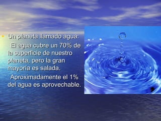 • Un planeta llamado agua:Un planeta llamado agua:
El agua cubre un 70% deEl agua cubre un 70% de
la superficie de nuestrola superficie de nuestro
planeta, pero la granplaneta, pero la gran
mayoría es salada.mayoría es salada.
Aproximadamente el 1%Aproximadamente el 1%
del agua es aprovechable.del agua es aprovechable.
 