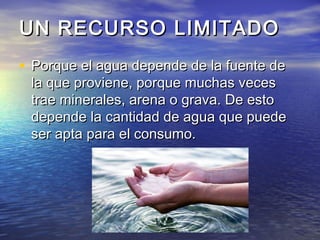 UN RECURSO LIMITADOUN RECURSO LIMITADO
• Porque el agua depende de la fuente dePorque el agua depende de la fuente de
la que proviene, porque muchas vecesla que proviene, porque muchas veces
trae minerales, arena o grava. De estotrae minerales, arena o grava. De esto
depende la cantidad de agua que puededepende la cantidad de agua que puede
ser apta para el consumo.ser apta para el consumo.
 