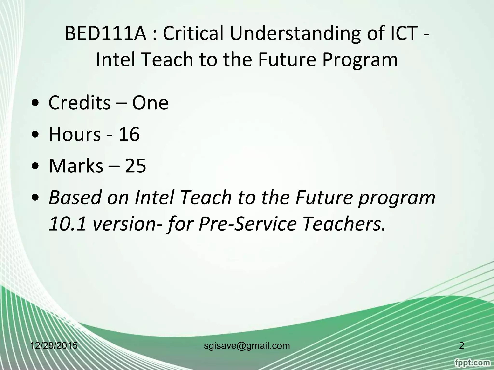 BED111A : Critical Understanding of ICT -
Intel Teach to the Future Program
• Credits – One
• Hours - 16
• Marks – 25
• Based on Intel Teach to the Future program
10.1 version- for Pre-Service Teachers.
12/29/2015 2sgisave@gmail.com
 