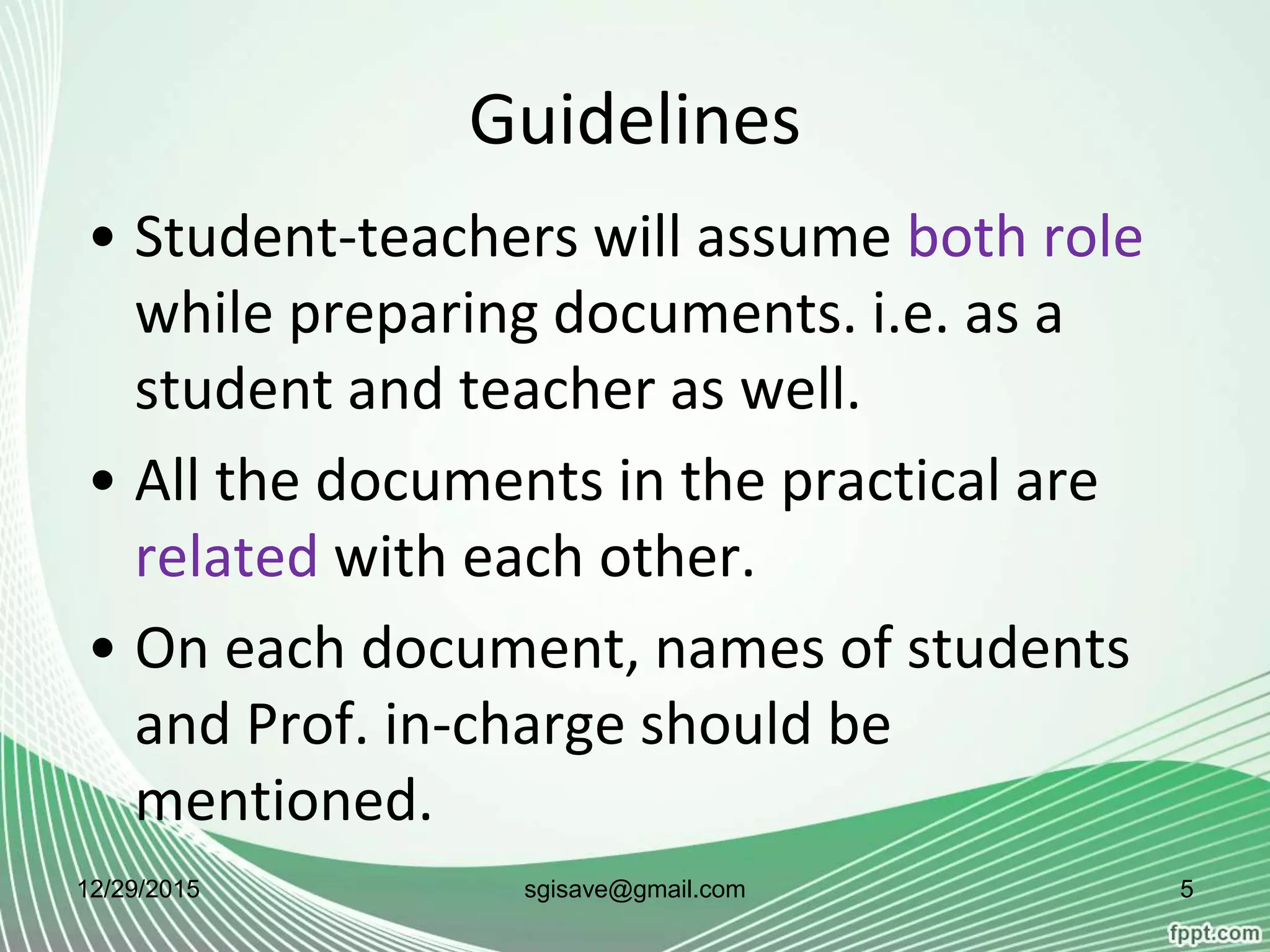 Guidelines
• Student-teachers will assume both role
while preparing documents. i.e. as a
student and teacher as well.
• All the documents in the practical are
related with each other.
• On each document, names of students
and Prof. in-charge should be
mentioned.
12/29/2015 5sgisave@gmail.com
 