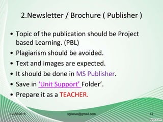 2.Newsletter / Brochure ( Publisher )
• Topic of the publication should be Project
based Learning. (PBL)
• Plagiarism should be avoided.
• Text and images are expected.
• It should be done in MS Publisher.
• Save in ‘Unit Support’ Folder’.
• Prepare it as a TEACHER.
12/29/2015 12sgisave@gmail.com
 