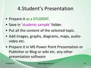 4.Student’s Presentation
• Prepare it as a STUDENT.
• Save in ‘students sample’ folder.
• Put all the content of the selected topic.
• Add images, graphs, diagrams, maps, audio-
video etc.
• Prepare it in MS Power Point Presentation or
Publisher or Blog or wiki etc. any other
presentation software
12/29/2015 15sgisave@gmail.com
 