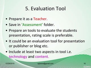 5. Evaluation Tool
• Prepare it as a Teacher.
• Save in ‘Assessment’ folder.
• Prepare an tools to evaluate the students
presentation, rating scale is preferable.
• It could be an evaluation tool for presentation
or publisher or blog etc.
• Include at least two aspects in tool i.e.
technology and content.
12/29/2015 16sgisave@gmail.com
 