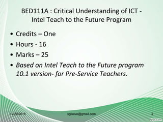 BED111A : Critical Understanding of ICT -
Intel Teach to the Future Program
• Credits – One
• Hours - 16
• Marks – 25
• Based on Intel Teach to the Future program
10.1 version- for Pre-Service Teachers.
12/29/2015 2sgisave@gmail.com
 