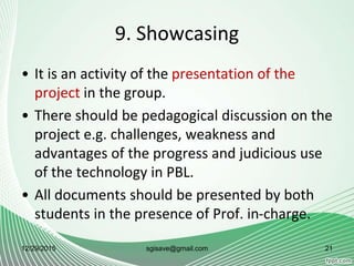 9. Showcasing
• It is an activity of the presentation of the
project in the group.
• There should be pedagogical discussion on the
project e.g. challenges, weakness and
advantages of the progress and judicious use
of the technology in PBL.
• All documents should be presented by both
students in the presence of Prof. in-charge.
12/29/2015 21sgisave@gmail.com
 
