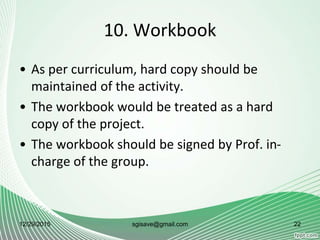 10. Workbook
• As per curriculum, hard copy should be
maintained of the activity.
• The workbook would be treated as a hard
copy of the project.
• The workbook should be signed by Prof. in-
charge of the group.
12/29/2015 22sgisave@gmail.com
 