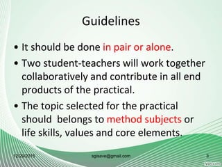 Guidelines
• It should be done in pair or alone.
• Two student-teachers will work together
collaboratively and contribute in all end
products of the practical.
• The topic selected for the practical
should belongs to method subjects or
life skills, values and core elements.
12/29/2015 3sgisave@gmail.com
 