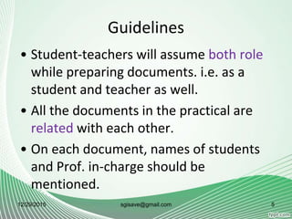 Guidelines
• Student-teachers will assume both role
while preparing documents. i.e. as a
student and teacher as well.
• All the documents in the practical are
related with each other.
• On each document, names of students
and Prof. in-charge should be
mentioned.
12/29/2015 5sgisave@gmail.com
 