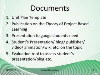 Documents
1. Unit Plan Template
2. Publication on the Theory of Project Based
Learning
3. Presentation to gauge students need
4. Student’s Presentation/ blog/ publisher/
video/ animation/wiki etc. on the topic
5. Evaluation tool to assess student’s
presentation/blog etc.
12/29/2015 sgisave@gmail.com 8
 