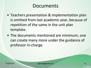 Documents
• Teachers presentation & implementation plan
is omitted from last academic year, because of
repetition of the same in the unit plan
template.
• The documents mentioned are minimum, one
can create many more under the guidance of
professor in-charge.
12/29/2015 sgisave@gmail.com 9
 