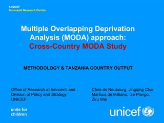 Multiple Overlapping Deprivation
       Analysis (MODA) approach:
      Cross-Country MODA Study

      METHODOLOGY & TANZANIA COUNTRY OUTPUT



Office of Research at Innocenti and   Chris de Neubourg, Jingqing Chai,
Division of Policy and Strategy       Marlous de Milliano, Ize Plavgo,
UNICEF                                Ziru Wei
 