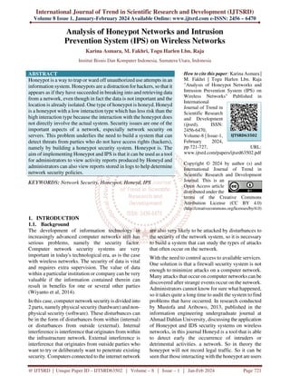 International Journal of Trend in Scientific Research and Development (IJTSRD)
Volume 8 Issue 1, January-February 2024 Available Online: www.ijtsrd.com e-ISSN: 2456 – 6470
@ IJTSRD | Unique Paper ID – IJTSRD63502 | Volume – 8 | Issue – 1 | Jan-Feb 2024 Page 721
Analysis of Honeypot Networks and Intrusion
Prevention System (IPS) on Wireless Networks
Karina Asmara, M. Fakhri, Togu Harlen Lbn. Raja
Institut Bisnis Dan Komputer Indonesia, Sumatera Utara, Indonesia
ABSTRACT
Honeypot is a way to trap or ward off unauthorized use attempts in an
information system. Honeypots are a distraction for hackers, so that it
appears as if they have succeeded in breaking into and retrieving data
from a network, even though in fact the data is not important and the
location is already isolated. One type of honeypot is honeyd. Honeyd
is a honeypot with a low interaction type which has less risk than the
high interaction type because the interaction with the honeypot does
not directly involve the actual system. Security issues are one of the
important aspects of a network, especially network security on
servers. This problem underlies the need to build a system that can
detect threats from parties who do not have access rights (hackers),
namely by building a honeypot security system. Honeypot is. The
aim of implementing Honeypot and IPS is that it can be used as a tool
for administrators to view activity reports produced by Honeyd and
administrators can also view reports stored in logs to help determine
network security policies.
KEYWORDS: Network Security, Honeypot, Honeyd, IPS
How to cite this paper: Karina Asmara |
M. Fakhri | Togu Harlen Lbn. Raja
"Analysis of Honeypot Networks and
Intrusion Prevention System (IPS) on
Wireless Networks" Published in
International
Journal of Trend in
Scientific Research
and Development
(ijtsrd), ISSN:
2456-6470,
Volume-8 | Issue-1,
February 2024,
pp.721-727, URL:
www.ijtsrd.com/papers/ijtsrd63502.pdf
Copyright © 2024 by author (s) and
International Journal of Trend in
Scientific Research and Development
Journal. This is an
Open Access article
distributed under the
terms of the Creative Commons
Attribution License (CC BY 4.0)
(http://creativecommons.org/licenses/by/4.0)
1. INTRODUCTION
1.1. Background
The development of information technology in
increasingly advanced computer networks still has
serious problems, namely the security factor.
Computer network security systems are very
important in today's technological era, as is the case
with wireless networks. The security of data is vital
and requires extra supervision. The value of data
within a particular institution or company can be very
valuable if the information contained therein can
result in benefits for one or several other parties
(Wiyanto et al, 2014).
In this case, computer network security is divided into
2 parts, namely physical security (hardware) and non-
physical security (software). These disturbances can
be in the form of disturbances from within (internal)
or disturbances from outside (external). Internal
interference is interference that originates from within
the infrastructure network. External interference is
interference that originates from outside parties who
want to try or deliberately want to penetrate existing
security. Computers connected to the internet network
are also very likely to be attacked by disturbances to
the security of the network system, so it is necessary
to build a system that can study the types of attacks
that often occur on the network.
With the need to control access to available services.
One solution is that a firewall security system is not
enough to minimize attacks on a computer network.
Many attacks that occur on computer networks can be
discovered after strange events occur on the network.
Administrators cannot know for sure what happened,
so it takes quite a long time to audit the system to find
problems that have occurred. In research conducted
by Mustofa and Aribowo, 2013, published in the
information engineering undergraduate journal at
Ahmad Dahlan University, discussing the application
of Honeypot and IDS security systems on wireless
networks, in this journal Honeyd is a tool that is able
to detect early the occurrence of intruders or
detrimental activities. a network. So in theory the
honeypot will not record legal traffic. So it can be
seen that those interacting with the honeypot are users
IJTSRD63502
 