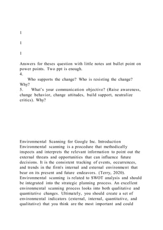 1
1
1
Answers for theses question with little notes ant bullet point on
power points. Two ppt is enough.
4.
Who supports the change? Who is resisting the change?
Why?
5. What’s your communication objective? (Raise awareness,
change behavior, change attitudes, build support, neutralize
critics). Why?
Environmental Scanning for Google Inc. Introduction
Environmental scanning is a procedure that methodically
inspects and interprets the relevant information to point out the
external threats and opportunities that can influence future
decisions. It is the consistent tracking of events, occurrences,
and trends in the firm's internal and external environment that
bear on its present and future endeavors. (Terry, 2020).
Environmental scanning is related to SWOT analysis and should
be integrated into the strategic planning process. An excellent
environmental scanning process looks into both qualitative and
quantitative changes. Ultimately, you should create a set of
environmental indicators (external, internal, quantitative, and
qualitative) that you think are the most important and could
 