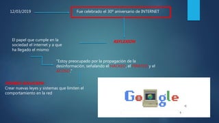 12/03/2019 Fue celebrado el 30º aniversario de INTERNET
REFLEXIONEl papel que cumple en la
sociedad el internet y a que
ha llegado el mismo:
“Estoy preocupado por la propagación de la
desinformación, señalando el HACKEO, el PIRATEO y el
ACOSO.”
POSIBLE SOLUCION:
Crear nuevas leyes y sistemas que limiten el
comportamiento en la red
 
