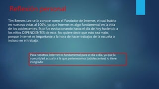 Reflexión personal
Tim Berners Lee se lo conoce como el Fundador de Internet, el cual habita
en nuestras vidas al 100%, ya que internet es algo fundamental en la vida
de los adolescentes. Esto fue evolucionando hasta el día de hoy haciendo a
los niños DEPENDIENTES de este. No quiere decir que esto sea malo,
porque Internet es importante a la hora de hacer trabajos de la escuela o
incluso en el trabajo.
Para nosotras, Internet es fundamental para el día a día, ya que la
comunidad actual y a la que pertenecemos (adolescentes) lo tiene
integrado.
 