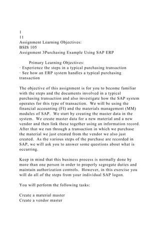 1
11
Assignment Learning Objectives:
BSIS 105
Assignment 3Purchasing Example Using SAP ERP
Primary Learning Objectives:
· Experience the steps in a typical purchasing transaction
· See how an ERP system handles a typical purchasing
transaction
The objective of this assignment is for you to become familiar
with the steps and the documents involved in a typical
purchasing transaction and also investigate how the SAP system
operates for this type of transaction. We will be using the
financial accounting (FI) and the materials management (MM)
modules of SAP. We start by creating the master data in the
system. We create master data for a new material and a new
vendor and then link these together using an information record.
After that we run through a transaction in which we purchase
the material we just created from the vendor we also just
created. As the various steps of the purchase are recorded in
SAP, we will ask you to answer some questions about what is
occurring.
Keep in mind that this business process is normally done by
more than one person in order to properly segregate duties and
maintain authorization controls. However, in this exercise you
will do all of the steps from your individual SAP logon.
You will perform the following tasks:
Create a material master
Create a vendor master
 