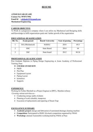 RESUME
ATISH DAYARAM ADE
Contact No: 9970717996
Email Id : atishade123@gmail.com
Mechanical Engineering
CAREER OBJECTIVE
To Work in a progressive company where I can utilize my Mechanical and Designing skills
and Knowledge to fulfil organizations goals and further growth of the organization
EDUCATIONAL QUALIFICATION
SR. No. Exam passed Board/ University Year of passing Percentage
1 B.E.(Mechanical) SGBAU 2018 69.5
2 HSC State Board 2014 64
3 SSC State board 2012 80.36
PROFESSIONAL QUALIFICATION
Post Graduate Diploma in Piping Design Engineering at Asian Academy of Professional
Training, Pune
 COURSE OVERVIEW
 P&ID
 Plot Plan
 Equipment Layout
 Piping Layout
 Isometrics
 Supports
EXPERIENCE
Working for Forbes Marshall as a Project Engineer at BPCL, Mumbai refinery
Covering various activities as -
 Conducting energy audits of plants
 Planning of work schedule, manpower
 Execution of replacements and repairing of Steam Trap
EXCELLENCE SUMMARY
 Academic project: design and fabrication of automated drainage cleaning machine
 Competition: Participated in FKDC (Go-kart) competition organised by FMAE
 Workshop: attained Automobile workshop held by FMAE at Pune
 