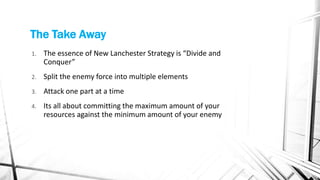 The Take Away
1. The essence of New Lanchester Strategy is “Divide and
Conquer”
2. Split the enemy force into multiple elements
3. Attack one part at a time
4. Its all about committing the maximum amount of your
resources against the minimum amount of your enemy
 