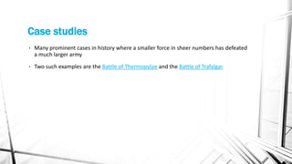 Case studies
• Many prominent cases in history where a smaller force in sheer numbers has defeated
a much larger army
• Two such examples are the Battle of Thermopylae and the Battle of Trafalgar
 