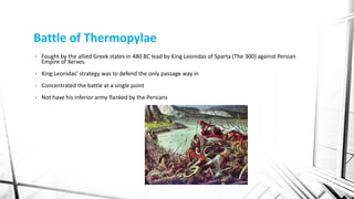 Battle of Thermopylae
• Fought by the allied Greek states in 480 BC lead by King Leonidas of Sparta (The 300) against Persian
Empire of Xerxes.
• King Leonidas’ strategy was to defend the only passage way in
• Concentrated the battle at a single point
• Not have his inferior army flanked by the Persians
 