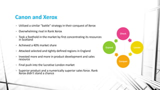 Canon and Xerox
• Utilized a similar "battle" strategy in their conquest of Xerox
• Overwhelming rival in Rank Xerox
• Took a foothold in the market by first concentrating its resources
in Scotland
• Achieved a 40% market share
• Attacked selected and tightly defined regions in England
• Invested more and more in product development and sales
resource
• Final push into the lucrative London market
• Superior product and a numerically superior sales force. Rank
Xerox didn’t stand a chance
Check
Locate
Conquer
Expand
 