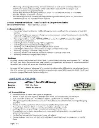 Page 3 of 6
- Monitoring, authorizing and controlling all Inward remittances (in local, foreign currencies) and ensure
that the same are covered successfully in central bank or Nostro accounts with reporting any issue
directly to assistance manager/ section head.
- Control the authorization of incoming remittances for STP and non STP remittances for all whole NBAD
branches in UAE for local and FYC currencies.
- Ensure that all processes in error free and complaint with organization internal policies and procedures in
order to mitigate risk and any sort of financial exposure.
Job Title: Operation Officer - Fund Transfer & Corporate salaries
Division/Department: Retail Operation Center.
Job Responsibilities:
• Processing of outward fund transfer in AED and foreign currencies work flow in the centralization of NBAD UAE
branches.
• Processing of fund transfer processes in foreign currencies processes in nostros, Vostro’s accounts and end of day
settlements in STP and manual process.
• Processing of fund local transfers FTS/ FT Bulk/STP/Salaries transferring WPS/Salaries transferring ( Oil
Companies / Govt. employees)
• Controlling Central bank daily covering and treasury position.
• Controlling Central bank transfers (online CB payments).
• Monitoring daily swifts transfers payment to CB daily transit account.
• Controlling the settlements of correspondents covering & correspondent's charges.
• Reconciling adjusting of suspense & sundry accounts.
• Reconciling the Inter banks ATM cash transaction and follow-up through Central Bank.
• Monitoring collection of Foreign Currency Cheques.
Job Scope:
- Corporate Payments executed via SWIFT/FTS/FT Bulk : - monitoring and controlling swift massages, FTS, FT Bulk and
WPS with their Source Documents (hard copy) routed in the department and ensure all instructions executed
successfully with no delay and agreed rate of exchange applied.
- Corporate staff and employees’ salaries via WPS: - monitoring, and controlling WPS customer instructions and ensure
that all SIF received ACK from central bank with informing customers in case of NAK. Ensure that all PAF, RTC, RFA and
processing it successfully through the automated system.
April.2006 to May.2008
Employer : Al Saeed Food Stuff Group
Location : UAE - Abu Dhabi
Job Title : Senior Accountant
Job Responsibilities:
 Create and handle all entries in the system on daily basses.
 Process all profit and losses reports at the end of every month, and balance sheet at the end of year.
 Fully responsible for daily cash sales and banks deposits, cash flow daily and monthly reports.
 Manage all suppliers and customers accounts (more than 250 accounts) with all monthly incoming and outgoing
payments.
 Process all monthly payrolls most of human resource tasks for all organization staff.
 Reconcile bank statement details on monthly or weekly basis with ledger records.
 Auditing and review all general ledger transactions on weekly and monthly basis.
 Ensure all sales and purchases sources documents are compatible with organization internal polices and
procurement procedures.
 Conduct fixed assets physical inspection and review with ledgers.
 Review stocks and store items with stock cards auditing with reporting all results to management on monthly
basis.
 
