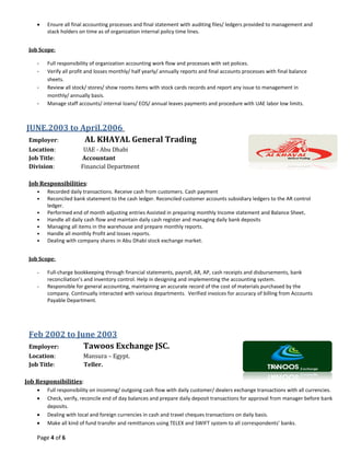 Page 4 of 6
 Ensure all final accounting processes and final statement with auditing files/ ledgers provided to management and
stack holders on time as of organization internal policy time lines.
Job Scope:
- Full responsibility of organization accounting work flow and processes with set polices.
- Verify all profit and losses monthly/ half yearly/ annually reports and final accounts processes with final balance
sheets.
- Review all stock/ stores/ show rooms items with stock cards records and report any issue to management in
monthly/ annually basis.
- Manage staff accounts/ internal loans/ EOS/ annual leaves payments and procedure with UAE labor low limits.
JUNE.2003 to April.2006
Employer: AL KHAYAL General Trading
Location: UAE - Abu Dhabi
Job Title: Accountant
Division: Financial Department
Job Responsibilities:
• Recorded daily transactions. Receive cash from customers. Cash payment
• Reconciled bank statement to the cash ledger. Reconciled customer accounts subsidiary ledgers to the AR control
ledger.
• Performed end of month adjusting entries Assisted in preparing monthly Income statement and Balance Sheet.
• Handle all daily cash flow and maintain daily cash register and managing daily bank deposits
• Managing all items in the warehouse and prepare monthly reports.
• Handle all monthly Profit and losses reports.
• Dealing with company shares in Abu Dhabi stock exchange market.
Job Scope:
- Full-charge bookkeeping through financial statements, payroll, AR, AP, cash receipts and disbursements, bank
reconciliation’s and inventory control. Help in designing and implementing the accounting system.
- Responsible for general accounting, maintaining an accurate record of the cost of materials purchased by the
company. Continually interacted with various departments. Verified invoices for accuracy of billing from Accounts
Payable Department.
Feb 2002 to June 2003
Employer: Tawoos Exchange JSC.
Location: Mansura – Egypt.
Job Title: Teller.
Job Responsibilities:
 Full responsibility on incoming/ outgoing cash flow with daily customer/ dealers exchange transactions with all currencies.
 Check, verify, reconcile end of day balances and prepare daily deposit transactions for approval from manager before bank
deposits.
 Dealing with local and foreign currencies in cash and travel cheques transactions on daily basis.
 Make all kind of fund transfer and remittances using TELEX and SWIFT system to all correspondents’ banks.
 