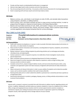 Page 5 of 6
 Provide cash flow reports on daily/weekly/monthly basis to management.
 Maintain daily ledger book for daily transaction and end of day balancing.
 Pass all accounting entries for end of day – GL accounts, verify all sources documents for incoming/outgoing funds.
 Assist in preparing profit and losses reports and end of year balance sheets.
Job Scope:
- Balance currency, coin, and checks in cash drawers at ends of shifts, and calculate daily transactions
using computers, calculators, or adding machines.
- Count currency, coins, and checks received, by hand or using currency-counting machine, in order to
prepare them for deposit or shipment to branch banks or the Federal Reserve Bank.
- Receive and count daily inventories of cash, drafts, and travelers' cheques, Carry out special services
for customers, Compute financial fees, interest, and service charges, Inform customers about foreign
currency regulations, and compute transaction fees for currency exchanges.
Mar 2001 to Feb 2002
Employer: Prosylab information & communications systems.
Location: Giza – Egypt.
Job Title: Customer service Representative, Data Entry officer.
Job Responsibilities:
 Confer with customers by telephone or in person in order to provide information about products and services, to
take orders, or to obtain details of complaints.
 Keep records of customer interactions and transactions, recording details of inquiries, complaints, and comments,
as well as actions taken.
 Resolve customers' service or billing complaints by performing activities such as exchanging merchandise,
refunding money, and adjusting bills.
 Contact customers in order to respond to inquiries or to notify them of claim investigation results and any
planned adjustments.
 Refer unresolved customer grievances to designated departments for further investigation.
 Determine charges for services requested, collect deposits or payments, and/or arrange for billing, make
necessary records or entries on system.
 Complete contract forms, prepare change of address records, and issue service discontinuance orders, using
computers and organization system and make necessary arrangement with technicians for daily maintenance
orders.
 Obtain and examine all relevant information in order to assess validity of complaints and to determine possible
causes, such as extreme weather conditions that could increase utility bills.
 Review grantee policy terms in order to determine whether a particular loss is covered by warranty or grantee as
of organization policy.
 Recommend improvements in products, packaging, shipping, service, or billing methods and procedures in order
to prevent future problems.
Job Scope:
Interacts with a company’s customers to provide them with information to address inquiries regarding products and
services. In addition, dealing with and help resolve any customer complaints or issues via a telephone call or visiting
office, arrange and mapping technicians locations visits for normal or governmental customers complains or
maintenance requests, plus making all necessary entries and records on organization system for all billing and
complains records, make reporting for direct manager daily for all issues received.
 