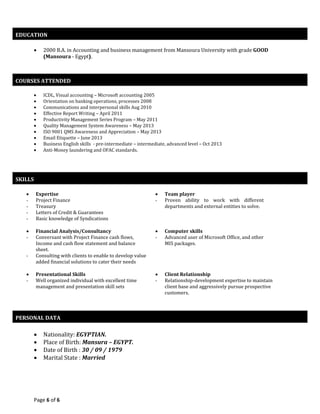 Page 6 of 6
 2000 B.A. in Accounting and business management from Mansoura University with grade GOOD
(Mansoura - Egypt).
 ICDL, Visual accounting – Microsoft accounting 2005
 Orientation on banking operations, processes 2008
 Communications and interpersonal skills Aug 2010
 Effective Report Writing – April 2011
 Productivity Management Series Program – May 2011
 Quality Management System Awareness – May 2013
 ISO 9001 QMS Awareness and Appreciation – May 2013
 Email Etiquette – June 2013
 Business English skills - pre-intermediate – intermediate, advanced level – Oct 2013
 Anti-Money laundering and OFAC standards.
 Expertise
- Project Finance
- Treasury
- Letters of Credit & Guarantees
- Basic knowledge of Syndications
 Team player
- Proven ability to work with different
departments and external entities to solve.
 Financial Analysis/Consultancy
- Conversant with Project Finance cash flows,
Income and cash flow statement and balance
sheet.
- Consulting with clients to enable to develop value
added financial solutions to cater their needs
 Computer skills
- Advanced user of Microsoft Office, and other
MIS packages.
 Presentational Skills
- Well organized individual with excellent time
management and presentation skill sets
 Client Relationship
- Relationship-development expertise to maintain
client base and aggressively pursue prospective
customers.
 Nationality: EGYPTIAN.
 Place of Birth: Mansura – EGYPT.
 Date of Birth : 30 / 09 / 1979
 Marital State : Married
EDUCATION
COURSES ATTENDED
SKILLS
PERSONAL DATA
 