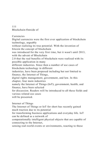 111
Blockchain-Outside of
Currencies
Digital currencies were the first ever application of blockchain
technology, arguably
without realizing its true potential. With the invention of
bitcoin the concept of blockchain
was introduced for the very first time, but it wasn't until 2013,
with the advent of Blockchain
2.0 that the real benefits of blockchain were realized with its
possible application in many
different industries. Since then a number of use cases of
blockchain technology in different
industries, have been proposed including but not limited to
finance, the Internet of Things,
digital rights management, government, and law. In this
chapter, four main industries
namely the Internet of Things (IoT), government, health, and
finance, have been selected
for discussion. Readers will be introduced to all these fields and
various related use cases
will be presented.
Internet of Things
The Internet of Things or IoT for short has recently gained
much traction due to its potential
for transforming business applications and everyday life. IoT
can be defined as a network of
computationally intelligent physical objects that are capable of
connecting to the Internet,
sensing real-world events or environments, reacting to those
 