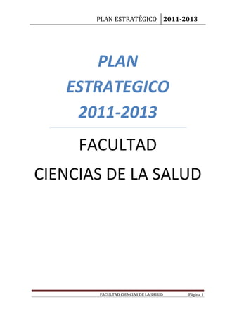 PLAN ESTRATÉGICO 2011-2013
FACULTAD CIENCIAS DE LA SALUD Página 1
PLAN
ESTRATEGICO
2011-2013
FACULTAD
CIENCIAS DE LA SALUD
 
