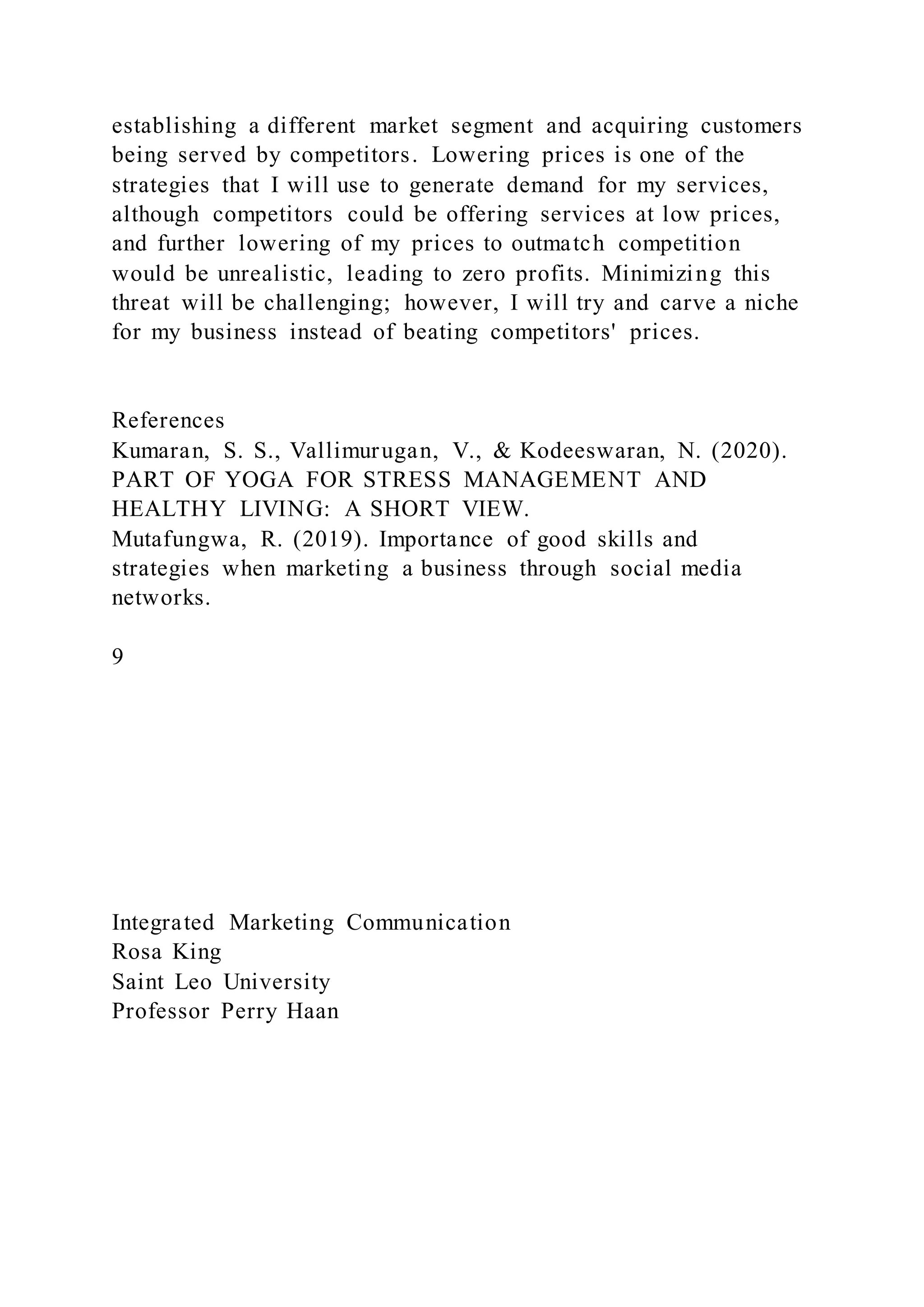 establishing a different market segment and acquiring customers
being served by competitors. Lowering prices is one of the
strategies that I will use to generate demand for my services,
although competitors could be offering services at low prices,
and further lowering of my prices to outmatch competition
would be unrealistic, leading to zero profits. Minimizing this
threat will be challenging; however, I will try and carve a niche
for my business instead of beating competitors' prices.
References
Kumaran, S. S., Vallimurugan, V., & Kodeeswaran, N. (2020).
PART OF YOGA FOR STRESS MANAGEMENT AND
HEALTHY LIVING: A SHORT VIEW.
Mutafungwa, R. (2019). Importance of good skills and
strategies when marketing a business through social media
networks.
9
Integrated Marketing Communication
Rosa King
Saint Leo University
Professor Perry Haan
 