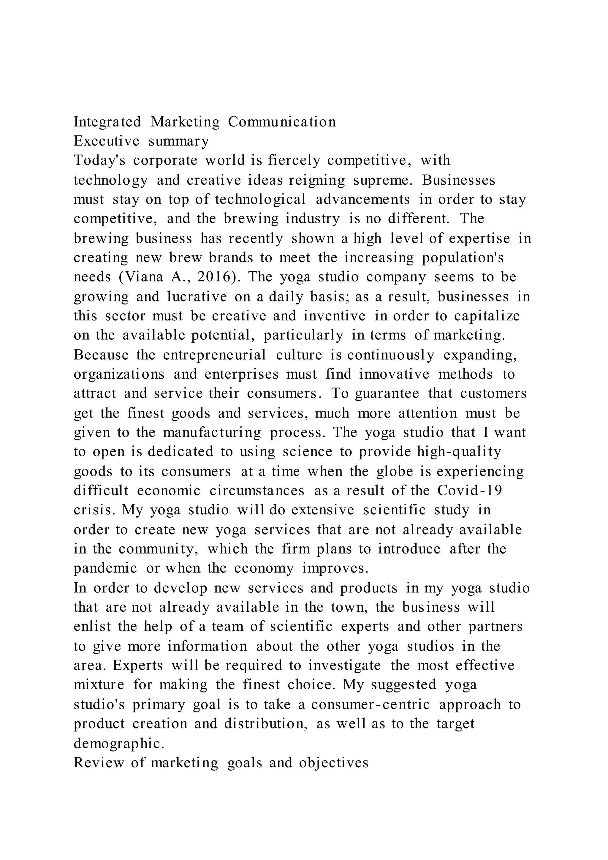 Integrated Marketing Communication
Executive summary
Today's corporate world is fiercely competitive, with
technology and creative ideas reigning supreme. Businesses
must stay on top of technological advancements in order to stay
competitive, and the brewing industry is no different. The
brewing business has recently shown a high level of expertise in
creating new brew brands to meet the increasing population's
needs (Viana A., 2016). The yoga studio company seems to be
growing and lucrative on a daily basis; as a result, businesses in
this sector must be creative and inventive in order to capitalize
on the available potential, particularly in terms of marketing.
Because the entrepreneurial culture is continuously expanding,
organizations and enterprises must find innovative methods to
attract and service their consumers. To guarantee that customers
get the finest goods and services, much more attention must be
given to the manufacturing process. The yoga studio that I want
to open is dedicated to using science to provide high-quality
goods to its consumers at a time when the globe is experiencing
difficult economic circumstances as a result of the Covid-19
crisis. My yoga studio will do extensive scientific study in
order to create new yoga services that are not already available
in the community, which the firm plans to introduce after the
pandemic or when the economy improves.
In order to develop new services and products in my yoga studio
that are not already available in the town, the business will
enlist the help of a team of scientific experts and other partners
to give more information about the other yoga studios in the
area. Experts will be required to investigate the most effective
mixture for making the finest choice. My suggested yoga
studio's primary goal is to take a consumer-centric approach to
product creation and distribution, as well as to the target
demographic.
Review of marketing goals and objectives
 
