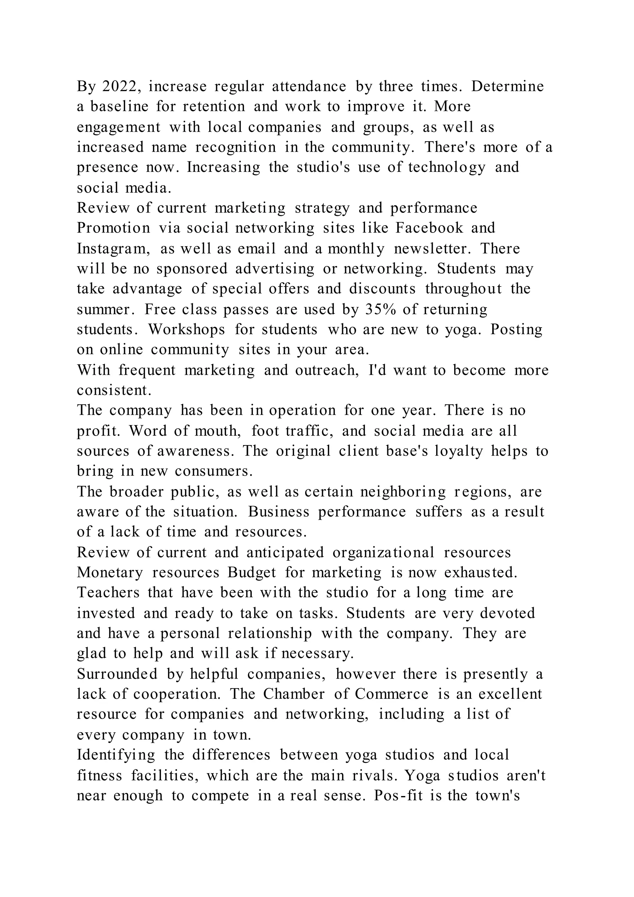 By 2022, increase regular attendance by three times. Determine
a baseline for retention and work to improve it. More
engagement with local companies and groups, as well as
increased name recognition in the community. There's more of a
presence now. Increasing the studio's use of technology and
social media.
Review of current marketing strategy and performance
Promotion via social networking sites like Facebook and
Instagram, as well as email and a monthly newsletter. There
will be no sponsored advertising or networking. Students may
take advantage of special offers and discounts throughout the
summer. Free class passes are used by 35% of returning
students. Workshops for students who are new to yoga. Posting
on online community sites in your area.
With frequent marketing and outreach, I'd want to become more
consistent.
The company has been in operation for one year. There is no
profit. Word of mouth, foot traffic, and social media are all
sources of awareness. The original client base's loyalty helps to
bring in new consumers.
The broader public, as well as certain neighboring regions, are
aware of the situation. Business performance suffers as a result
of a lack of time and resources.
Review of current and anticipated organizational resources
Monetary resources Budget for marketing is now exhausted.
Teachers that have been with the studio for a long time are
invested and ready to take on tasks. Students are very devoted
and have a personal relationship with the company. They are
glad to help and will ask if necessary.
Surrounded by helpful companies, however there is presently a
lack of cooperation. The Chamber of Commerce is an excellent
resource for companies and networking, including a list of
every company in town.
Identifying the differences between yoga studios and local
fitness facilities, which are the main rivals. Yoga studios aren't
near enough to compete in a real sense. Pos-fit is the town's
 