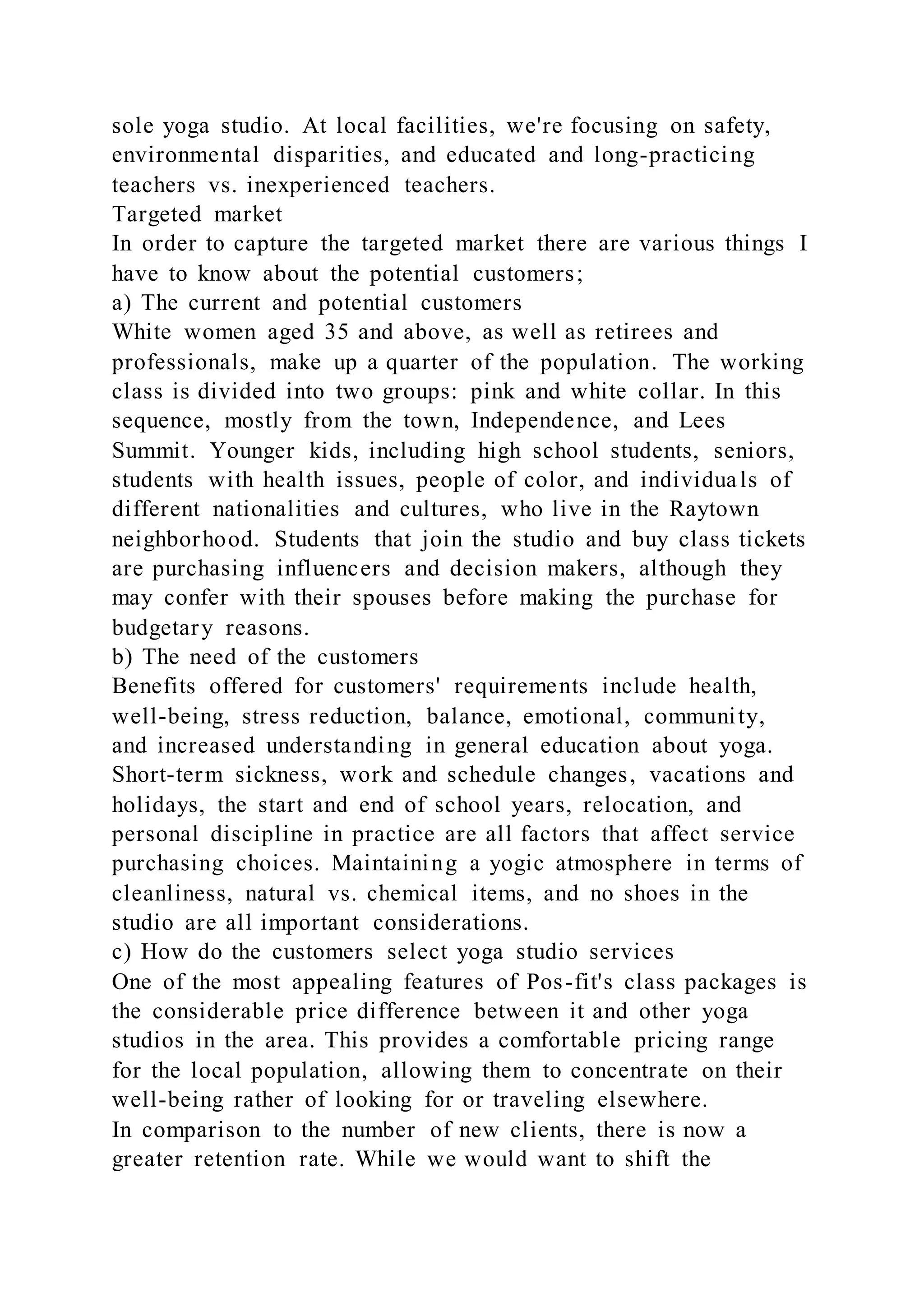 sole yoga studio. At local facilities, we're focusing on safety,
environmental disparities, and educated and long-practicing
teachers vs. inexperienced teachers.
Targeted market
In order to capture the targeted market there are various things I
have to know about the potential customers;
a) The current and potential customers
White women aged 35 and above, as well as retirees and
professionals, make up a quarter of the population. The working
class is divided into two groups: pink and white collar. In this
sequence, mostly from the town, Independence, and Lees
Summit. Younger kids, including high school students, seniors,
students with health issues, people of color, and individuals of
different nationalities and cultures, who live in the Raytown
neighborhood. Students that join the studio and buy class tickets
are purchasing influencers and decision makers, although they
may confer with their spouses before making the purchase for
budgetary reasons.
b) The need of the customers
Benefits offered for customers' requirements include health,
well-being, stress reduction, balance, emotional, community,
and increased understanding in general education about yoga.
Short-term sickness, work and schedule changes, vacations and
holidays, the start and end of school years, relocation, and
personal discipline in practice are all factors that affect service
purchasing choices. Maintaining a yogic atmosphere in terms of
cleanliness, natural vs. chemical items, and no shoes in the
studio are all important considerations.
c) How do the customers select yoga studio services
One of the most appealing features of Pos-fit's class packages is
the considerable price difference between it and other yoga
studios in the area. This provides a comfortable pricing range
for the local population, allowing them to concentrate on their
well-being rather of looking for or traveling elsewhere.
In comparison to the number of new clients, there is now a
greater retention rate. While we would want to shift the
 