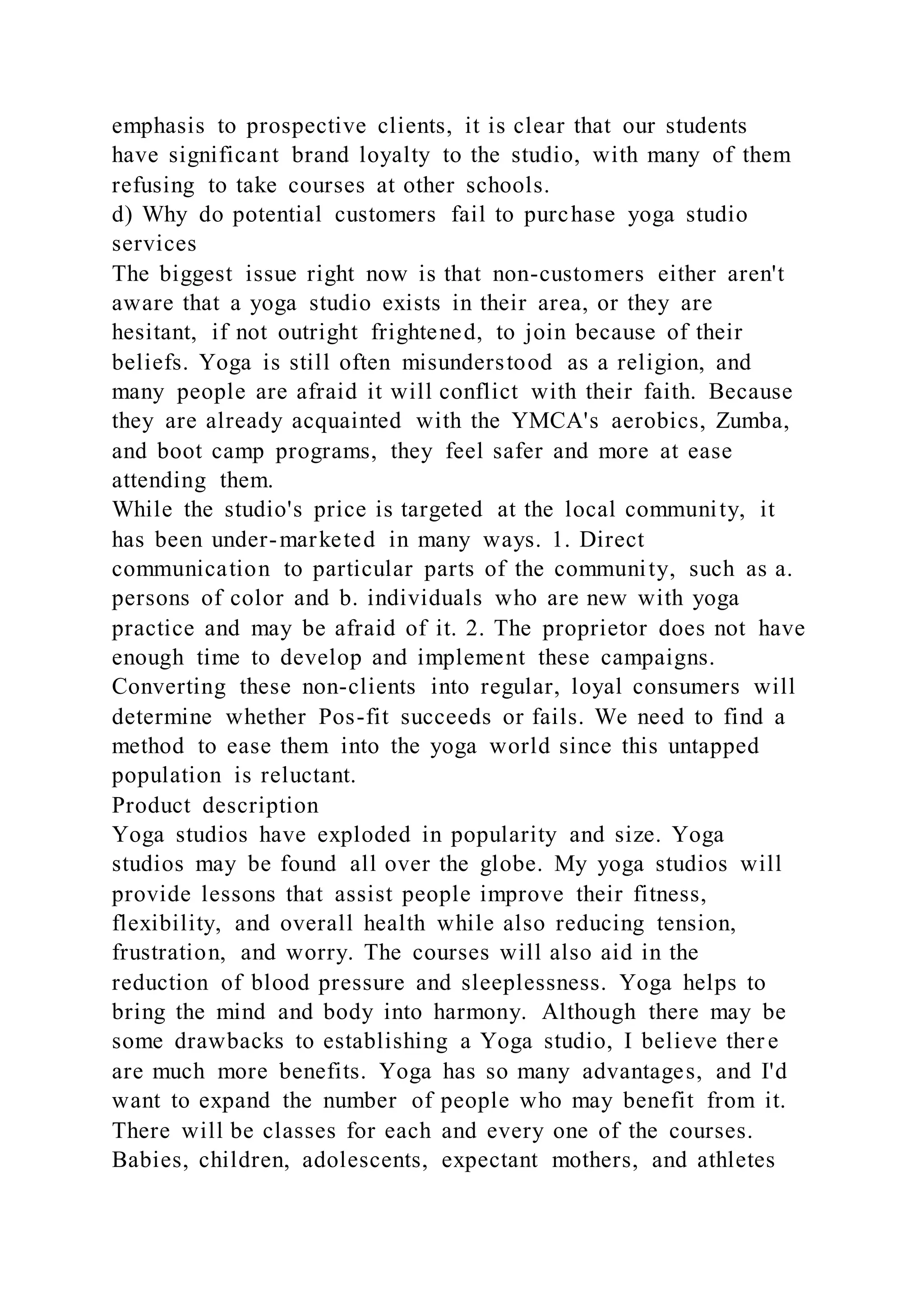emphasis to prospective clients, it is clear that our students
have significant brand loyalty to the studio, with many of them
refusing to take courses at other schools.
d) Why do potential customers fail to purchase yoga studio
services
The biggest issue right now is that non-customers either aren't
aware that a yoga studio exists in their area, or they are
hesitant, if not outright frightened, to join because of their
beliefs. Yoga is still often misunderstood as a religion, and
many people are afraid it will conflict with their faith. Because
they are already acquainted with the YMCA's aerobics, Zumba,
and boot camp programs, they feel safer and more at ease
attending them.
While the studio's price is targeted at the local community, it
has been under-marketed in many ways. 1. Direct
communication to particular parts of the community, such as a.
persons of color and b. individuals who are new with yoga
practice and may be afraid of it. 2. The proprietor does not have
enough time to develop and implement these campaigns.
Converting these non-clients into regular, loyal consumers will
determine whether Pos-fit succeeds or fails. We need to find a
method to ease them into the yoga world since this untapped
population is reluctant.
Product description
Yoga studios have exploded in popularity and size. Yoga
studios may be found all over the globe. My yoga studios will
provide lessons that assist people improve their fitness,
flexibility, and overall health while also reducing tension,
frustration, and worry. The courses will also aid in the
reduction of blood pressure and sleeplessness. Yoga helps to
bring the mind and body into harmony. Although there may be
some drawbacks to establishing a Yoga studio, I believe ther e
are much more benefits. Yoga has so many advantages, and I'd
want to expand the number of people who may benefit from it.
There will be classes for each and every one of the courses.
Babies, children, adolescents, expectant mothers, and athletes
 