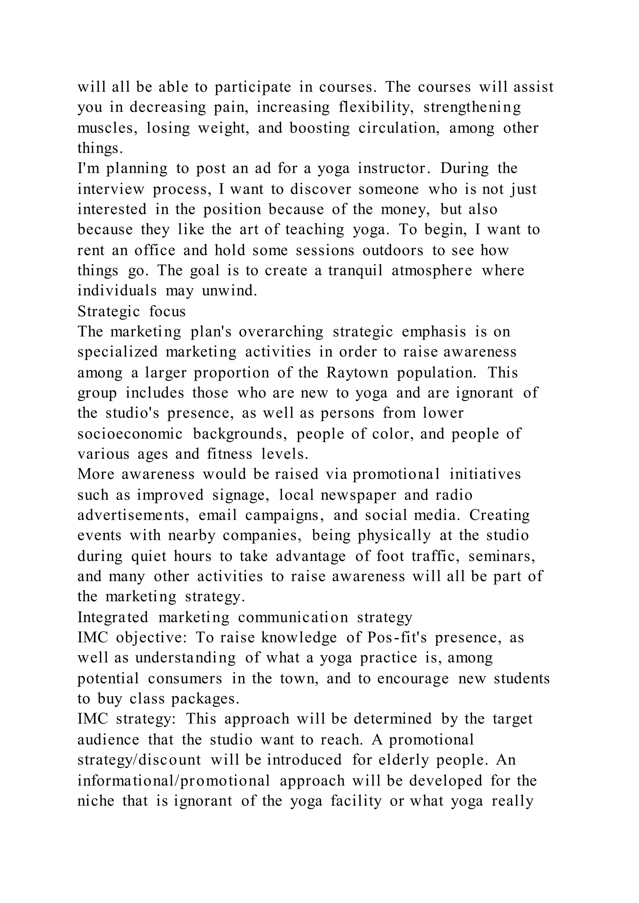 will all be able to participate in courses. The courses will assist
you in decreasing pain, increasing flexibility, strengthening
muscles, losing weight, and boosting circulation, among other
things.
I'm planning to post an ad for a yoga instructor. During the
interview process, I want to discover someone who is not just
interested in the position because of the money, but also
because they like the art of teaching yoga. To begin, I want to
rent an office and hold some sessions outdoors to see how
things go. The goal is to create a tranquil atmosphere where
individuals may unwind.
Strategic focus
The marketing plan's overarching strategic emphasis is on
specialized marketing activities in order to raise awareness
among a larger proportion of the Raytown population. This
group includes those who are new to yoga and are ignorant of
the studio's presence, as well as persons from lower
socioeconomic backgrounds, people of color, and people of
various ages and fitness levels.
More awareness would be raised via promotional initiatives
such as improved signage, local newspaper and radio
advertisements, email campaigns, and social media. Creating
events with nearby companies, being physically at the studio
during quiet hours to take advantage of foot traffic, seminars,
and many other activities to raise awareness will all be part of
the marketing strategy.
Integrated marketing communication strategy
IMC objective: To raise knowledge of Pos-fit's presence, as
well as understanding of what a yoga practice is, among
potential consumers in the town, and to encourage new students
to buy class packages.
IMC strategy: This approach will be determined by the target
audience that the studio want to reach. A promotional
strategy/discount will be introduced for elderly people. An
informational/promotional approach will be developed for the
niche that is ignorant of the yoga facility or what yoga really
 