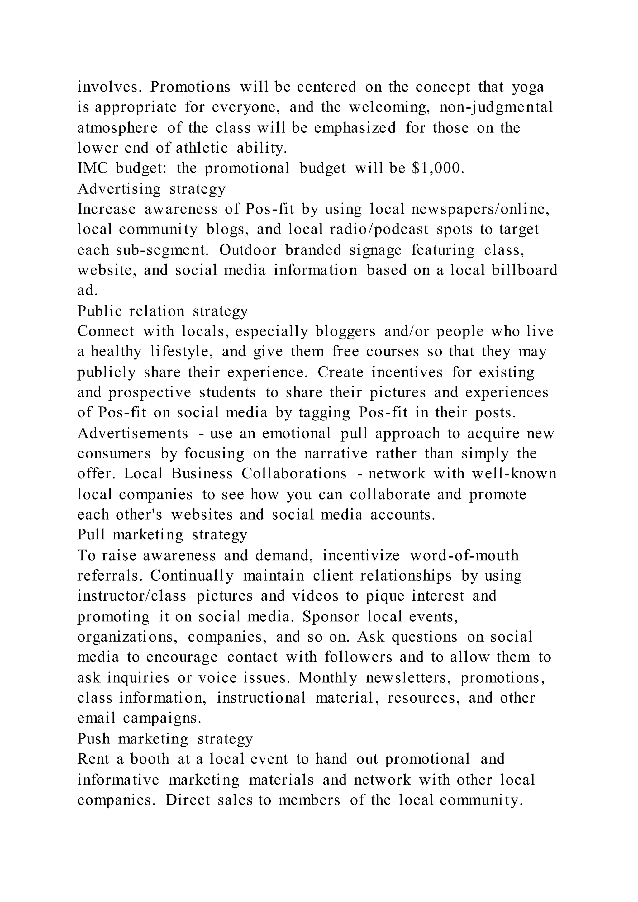 involves. Promotions will be centered on the concept that yoga
is appropriate for everyone, and the welcoming, non-judgmental
atmosphere of the class will be emphasized for those on the
lower end of athletic ability.
IMC budget: the promotional budget will be $1,000.
Advertising strategy
Increase awareness of Pos-fit by using local newspapers/online,
local community blogs, and local radio/podcast spots to target
each sub-segment. Outdoor branded signage featuring class,
website, and social media information based on a local billboard
ad.
Public relation strategy
Connect with locals, especially bloggers and/or people who live
a healthy lifestyle, and give them free courses so that they may
publicly share their experience. Create incentives for existing
and prospective students to share their pictures and experiences
of Pos-fit on social media by tagging Pos-fit in their posts.
Advertisements - use an emotional pull approach to acquire new
consumers by focusing on the narrative rather than simply the
offer. Local Business Collaborations - network with well-known
local companies to see how you can collaborate and promote
each other's websites and social media accounts.
Pull marketing strategy
To raise awareness and demand, incentivize word-of-mouth
referrals. Continually maintain client relationships by using
instructor/class pictures and videos to pique interest and
promoting it on social media. Sponsor local events,
organizations, companies, and so on. Ask questions on social
media to encourage contact with followers and to allow them to
ask inquiries or voice issues. Monthly newsletters, promotions,
class information, instructional material, resources, and other
email campaigns.
Push marketing strategy
Rent a booth at a local event to hand out promotional and
informative marketing materials and network with other local
companies. Direct sales to members of the local community.
 