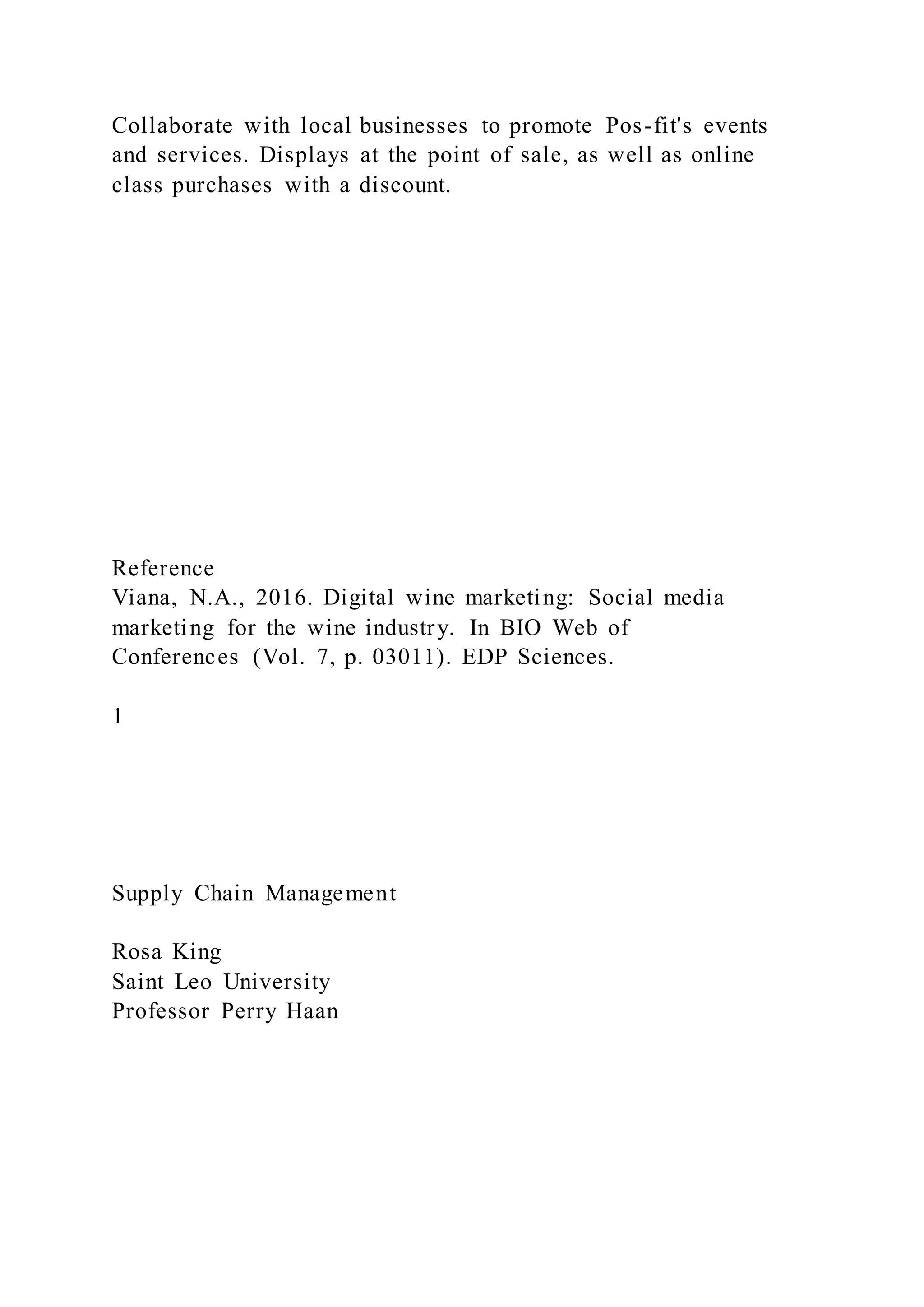 Collaborate with local businesses to promote Pos-fit's events
and services. Displays at the point of sale, as well as online
class purchases with a discount.
Reference
Viana, N.A., 2016. Digital wine marketing: Social media
marketing for the wine industry. In BIO Web of
Conferences (Vol. 7, p. 03011). EDP Sciences.
1
Supply Chain Management
Rosa King
Saint Leo University
Professor Perry Haan
 