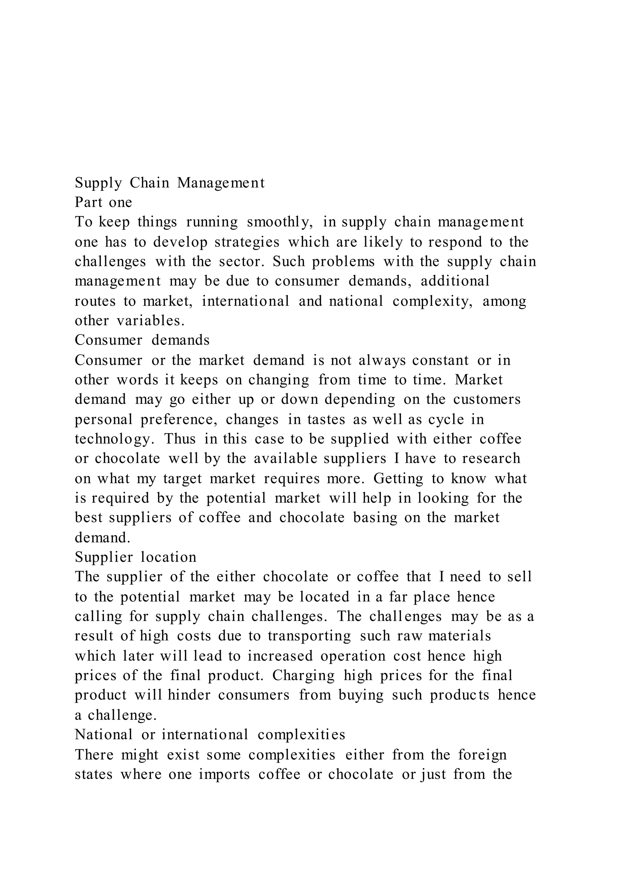 Supply Chain Management
Part one
To keep things running smoothly, in supply chain management
one has to develop strategies which are likely to respond to the
challenges with the sector. Such problems with the supply chain
management may be due to consumer demands, additional
routes to market, international and national complexity, among
other variables.
Consumer demands
Consumer or the market demand is not always constant or in
other words it keeps on changing from time to time. Market
demand may go either up or down depending on the customers
personal preference, changes in tastes as well as cycle in
technology. Thus in this case to be supplied with either coffee
or chocolate well by the available suppliers I have to research
on what my target market requires more. Getting to know what
is required by the potential market will help in looking for the
best suppliers of coffee and chocolate basing on the market
demand.
Supplier location
The supplier of the either chocolate or coffee that I need to sell
to the potential market may be located in a far place hence
calling for supply chain challenges. The challenges may be as a
result of high costs due to transporting such raw materials
which later will lead to increased operation cost hence high
prices of the final product. Charging high prices for the final
product will hinder consumers from buying such products hence
a challenge.
National or international complexities
There might exist some complexities either from the foreign
states where one imports coffee or chocolate or just from the
 