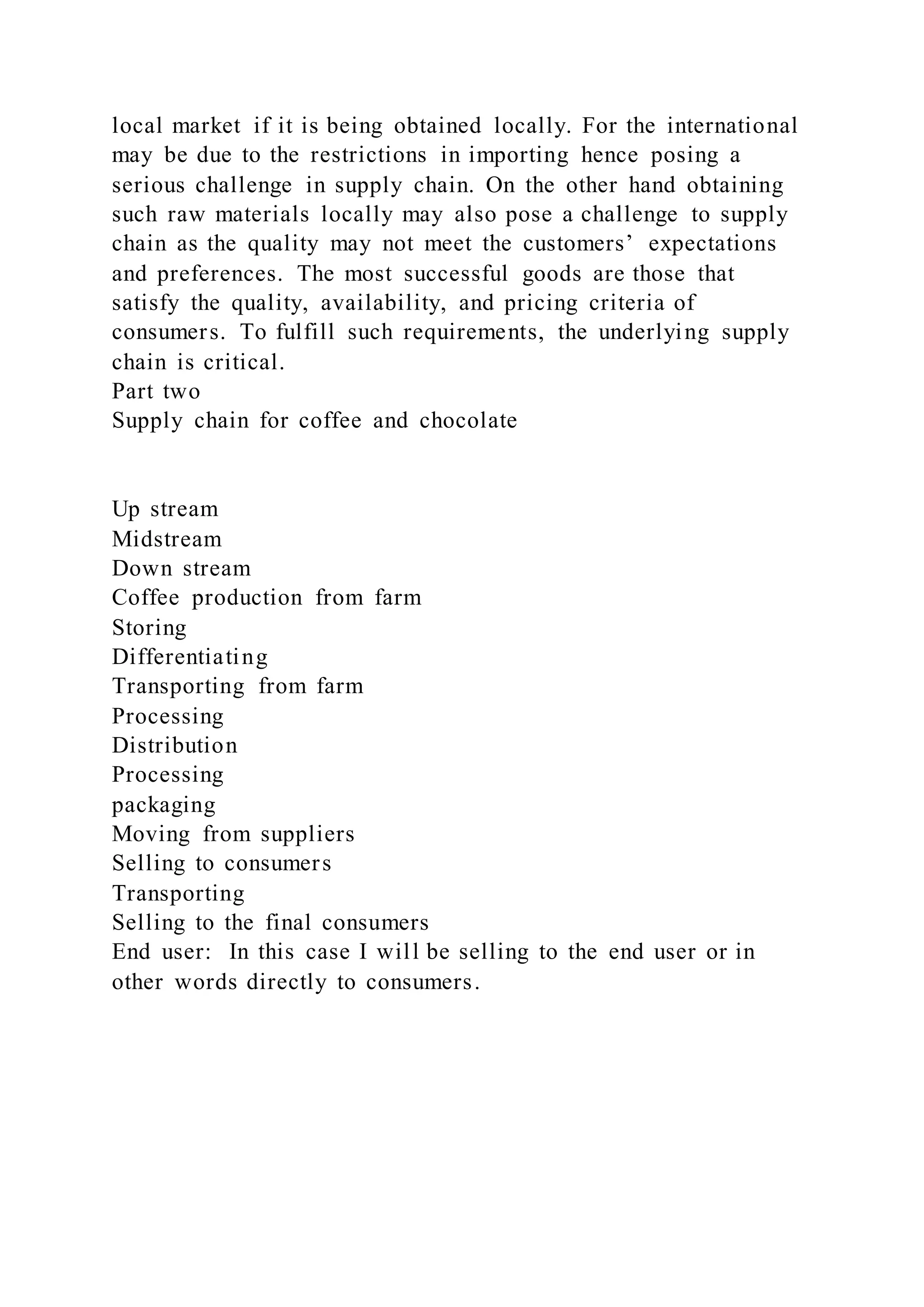 local market if it is being obtained locally. For the international
may be due to the restrictions in importing hence posing a
serious challenge in supply chain. On the other hand obtaining
such raw materials locally may also pose a challenge to supply
chain as the quality may not meet the customers’ expectations
and preferences. The most successful goods are those that
satisfy the quality, availability, and pricing criteria of
consumers. To fulfill such requirements, the underlying supply
chain is critical.
Part two
Supply chain for coffee and chocolate
Up stream
Midstream
Down stream
Coffee production from farm
Storing
Differentiating
Transporting from farm
Processing
Distribution
Processing
packaging
Moving from suppliers
Selling to consumers
Transporting
Selling to the final consumers
End user: In this case I will be selling to the end user or in
other words directly to consumers.
 
