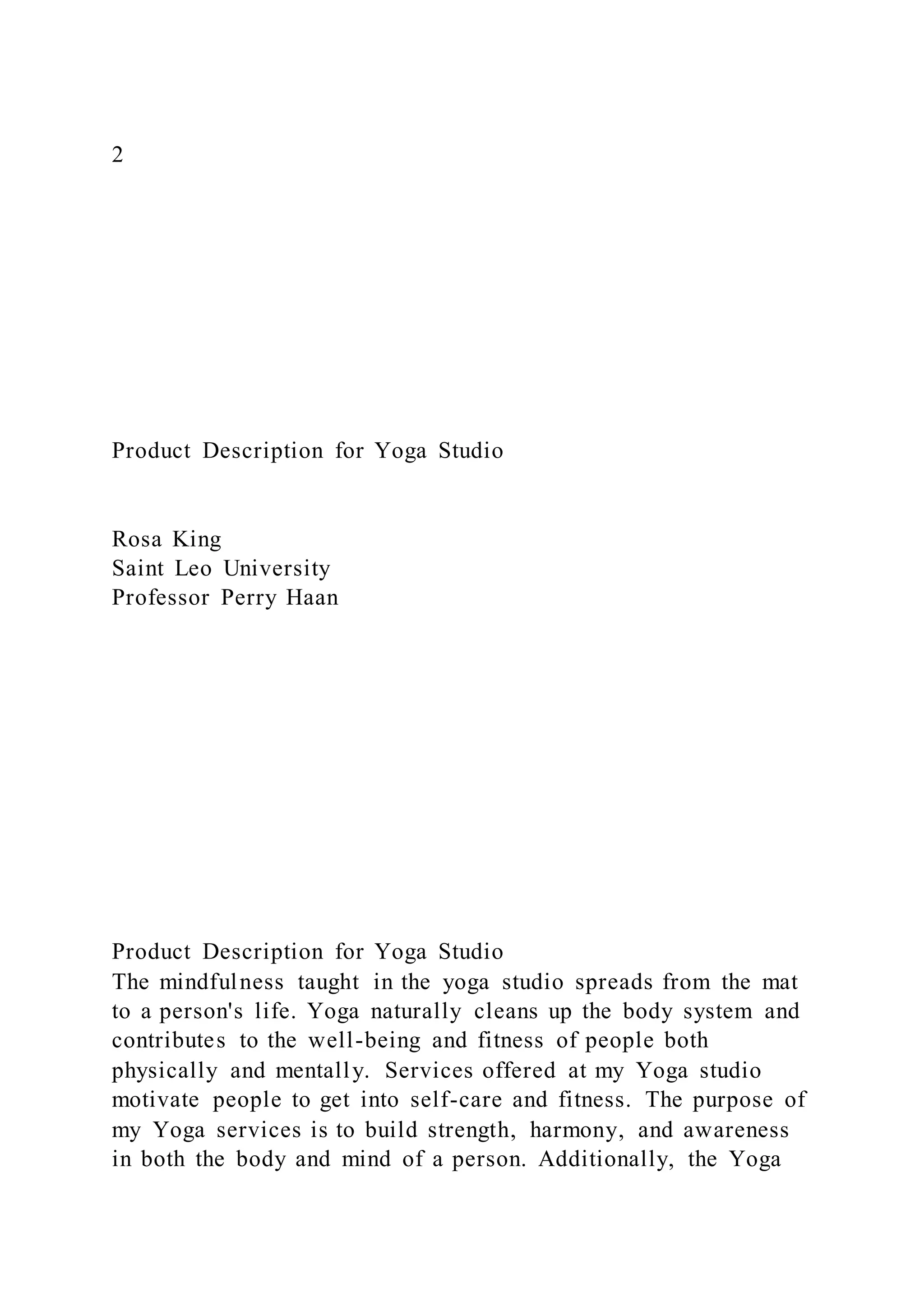 2
Product Description for Yoga Studio
Rosa King
Saint Leo University
Professor Perry Haan
Product Description for Yoga Studio
The mindfulness taught in the yoga studio spreads from the mat
to a person's life. Yoga naturally cleans up the body system and
contributes to the well-being and fitness of people both
physically and mentally. Services offered at my Yoga studio
motivate people to get into self-care and fitness. The purpose of
my Yoga services is to build strength, harmony, and awareness
in both the body and mind of a person. Additionally, the Yoga
 
